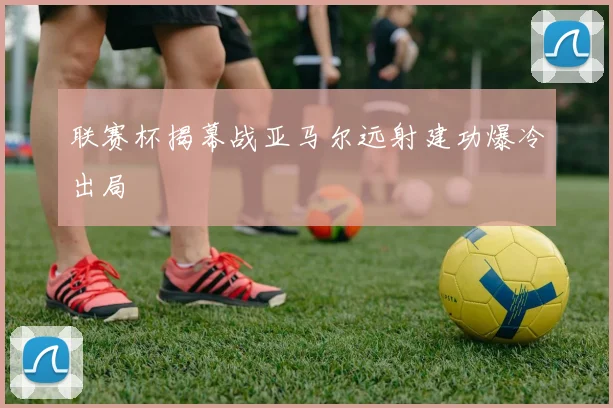 联赛杯揭幕战亚马尔远射建功爆冷出局