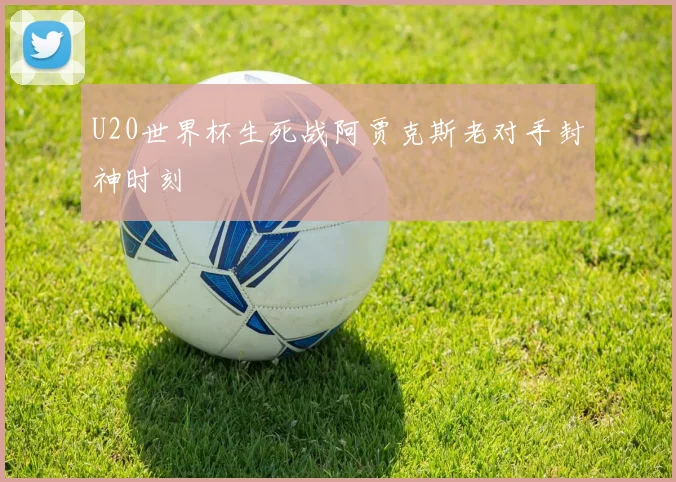 U20世界杯生死战阿贾克斯老对手封神时刻