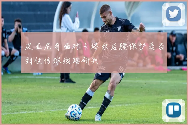 皮亚尼奇面对卡塔尔后腰保护是否到位传球线路研判