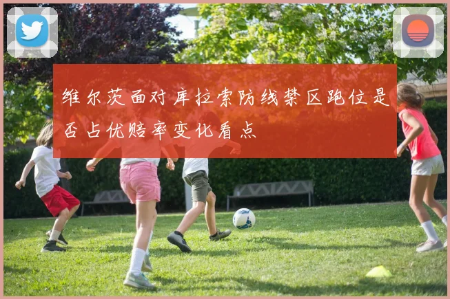 维尔茨面对库拉索防线禁区跑位是否占优赔率变化看点