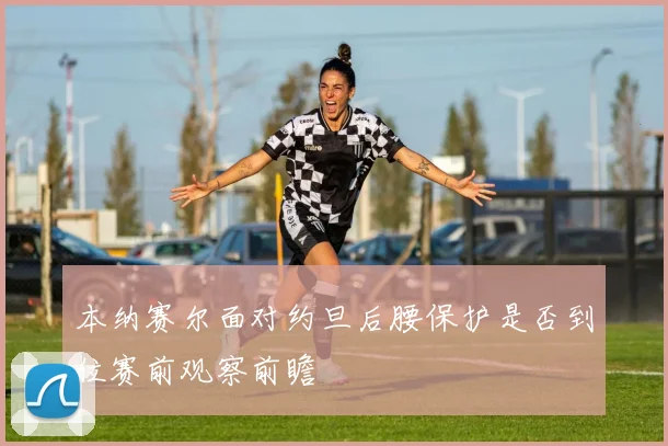 本纳赛尔面对约旦后腰保护是否到位赛前观察前瞻