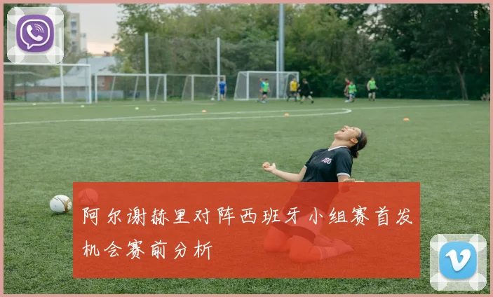 阿尔谢赫里对阵西班牙小组赛首发机会赛前分析