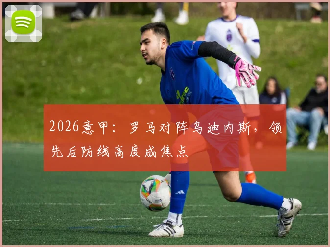 2026意甲:罗马对阵乌迪内斯,领先后防线高度成焦点