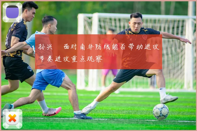 孙兴慜面对南非防线能否带动进攻节奏进攻重点观察