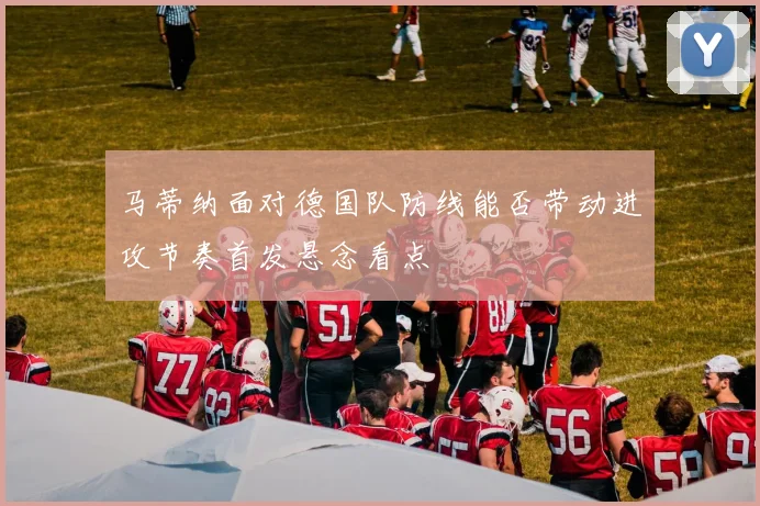 马蒂纳面对德国队防线能否带动进攻节奏首发悬念看点