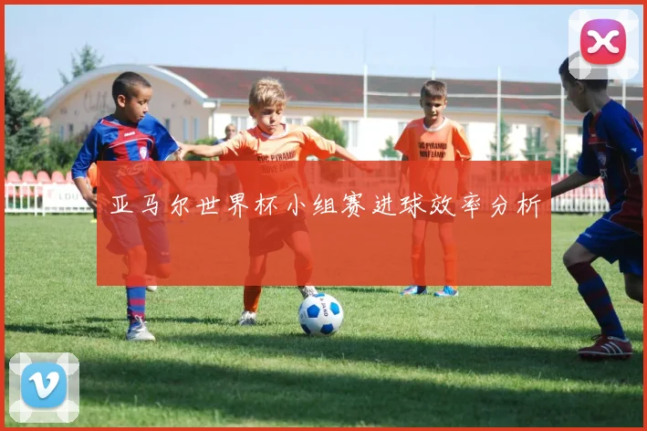 亚马尔世界杯小组赛进球效率分析