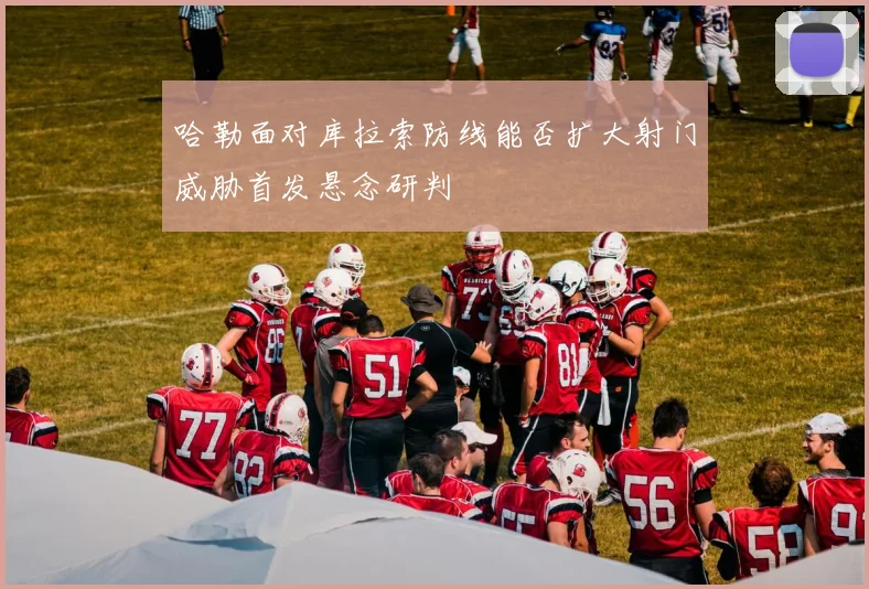 哈勒面对库拉索防线能否扩大射门威胁首发悬念研判