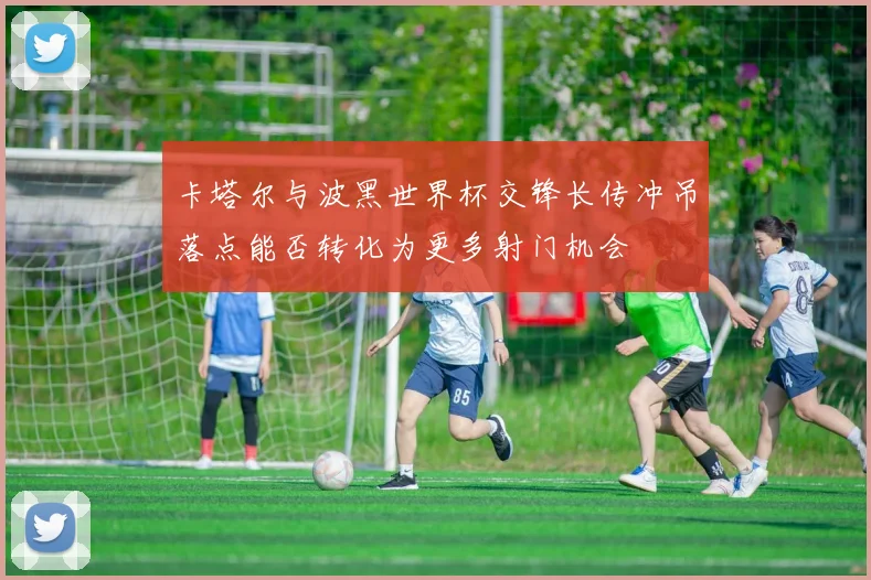卡塔尔与波黑世界杯交锋长传冲吊落点能否转化为更多射门机会
