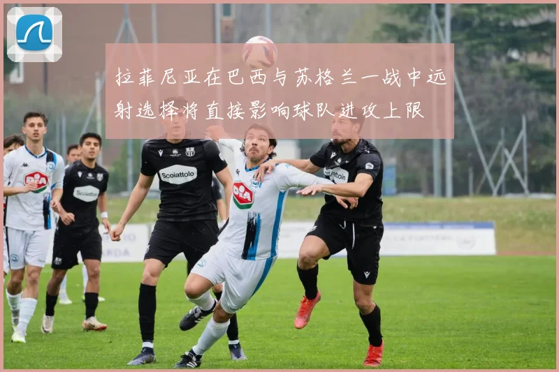 拉菲尼亚在巴西与苏格兰一战中远射选择将直接影响球队进攻上限