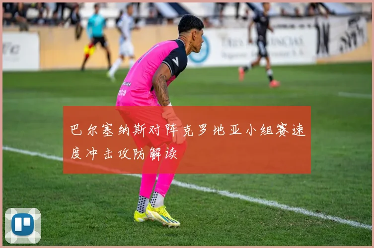 巴尔塞纳斯对阵克罗地亚小组赛速度冲击攻防解读
