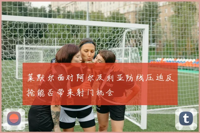 莱默尔面对阿尔及利亚防线压迫反抢能否带来射门机会