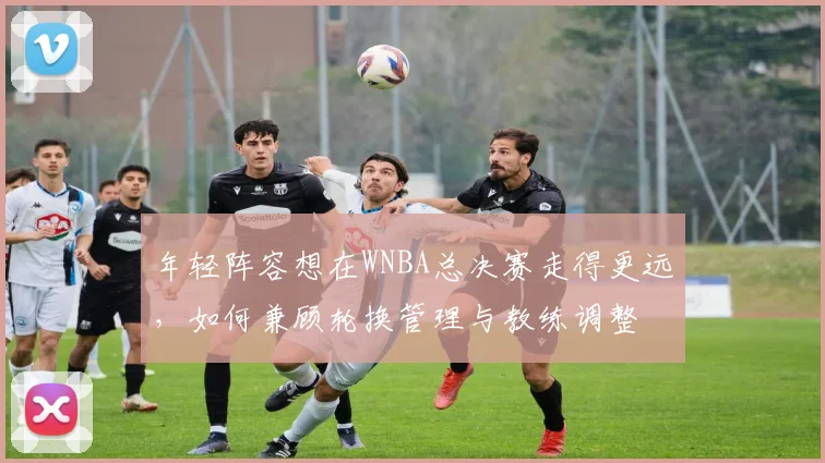 年轻阵容想在WNBA总决赛走得更远，如何兼顾轮换管理与教练调整