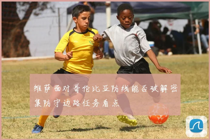 维萨面对哥伦比亚防线能否破解密集防守边路任务看点