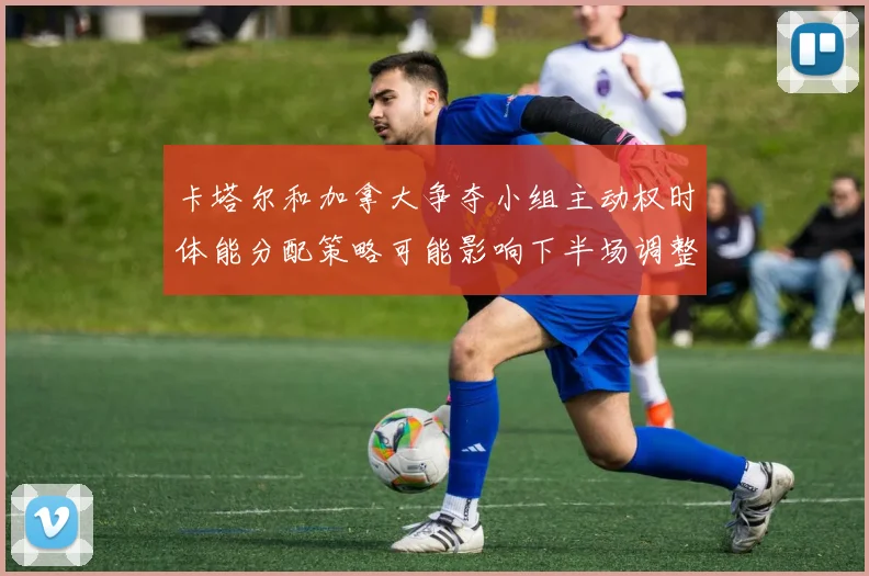 卡塔尔和加拿大争夺小组主动权时体能分配策略可能影响下半场调整
