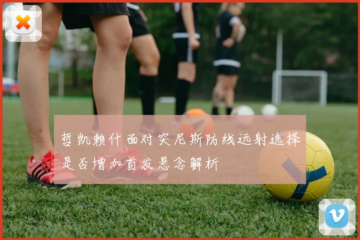 哲凯赖什面对突尼斯防线远射选择是否增加首发悬念解析