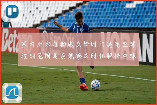 塞内加尔与挪威交锋时门迪高空球控制范围是否能够及时化解传中球