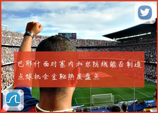 巴耶什面对塞内加尔防线能否制造点球机会金靴热度盘点