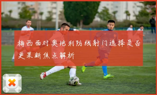 梅西面对奥地利防线射门选择是否更果断焦点解析