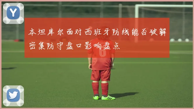 本坦库尔面对西班牙防线能否破解密集防守盘口影响盘点