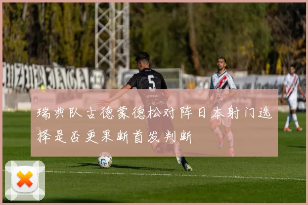 瑞典队古德蒙德松对阵日本射门选择是否更果断首发判断