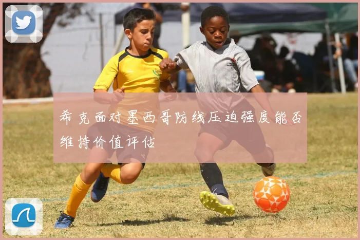 希克面对墨西哥防线压迫强度能否维持价值评估
