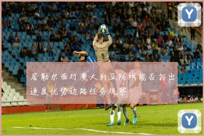 居勒尔面对澳大利亚防线能否打出速度优势边路任务观察