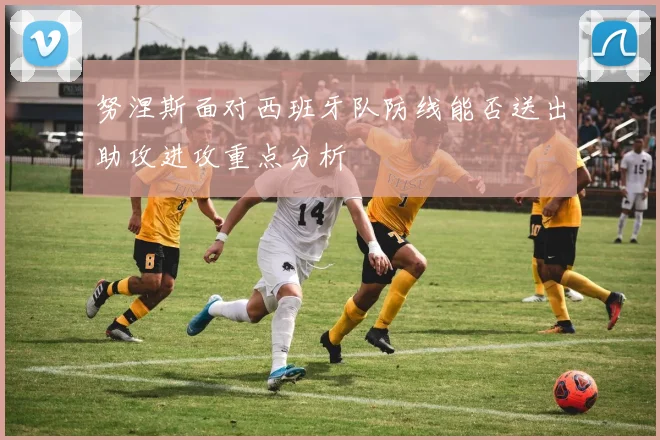 努涅斯面对西班牙队防线能否送出助攻进攻重点分析