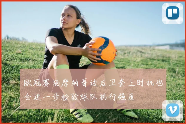 欧冠赛场摩纳哥边后卫套上时机也会进一步检验球队执行强度