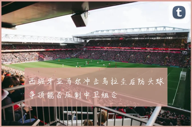 西班牙亚马尔冲击乌拉圭后防头球争顶能否压制中卫组合