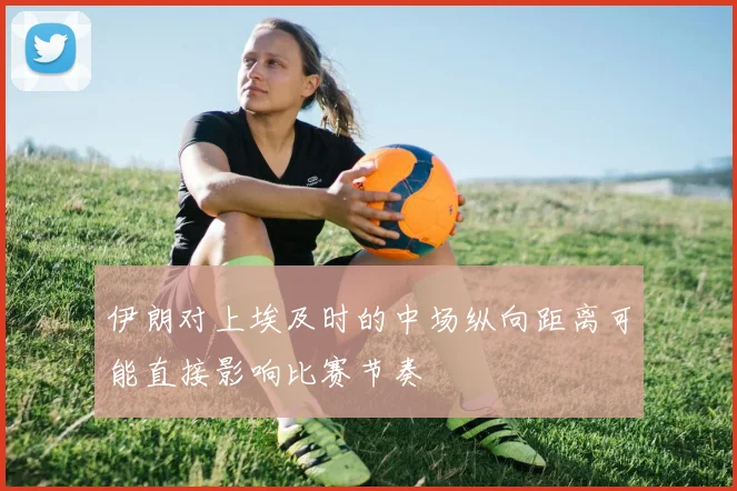 伊朗对上埃及时的中场纵向距离可能直接影响比赛节奏