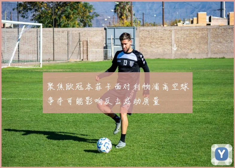 聚焦欧冠本菲卡面对利物浦高空球争夺可能影响反击启动质量