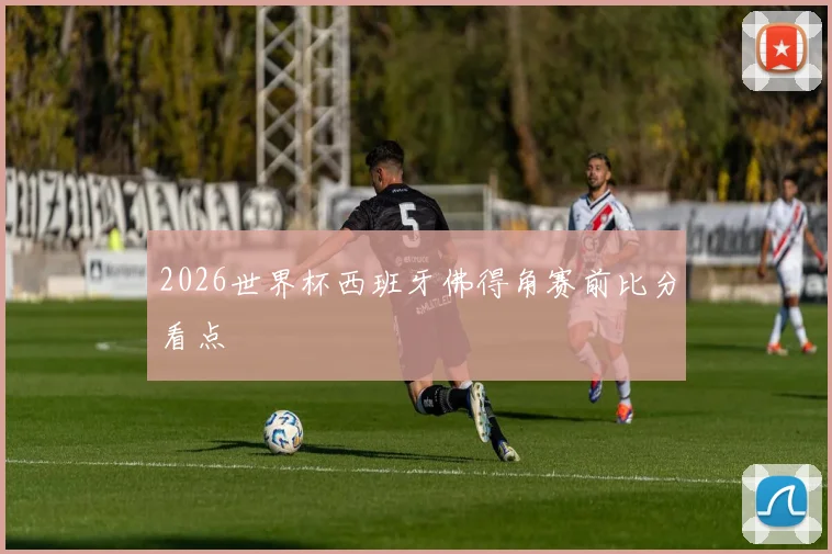 2026世界杯西班牙佛得角赛前比分看点