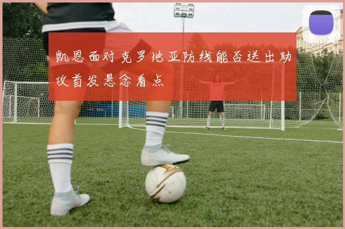 凯恩面对克罗地亚防线能否送出助攻首发悬念看点