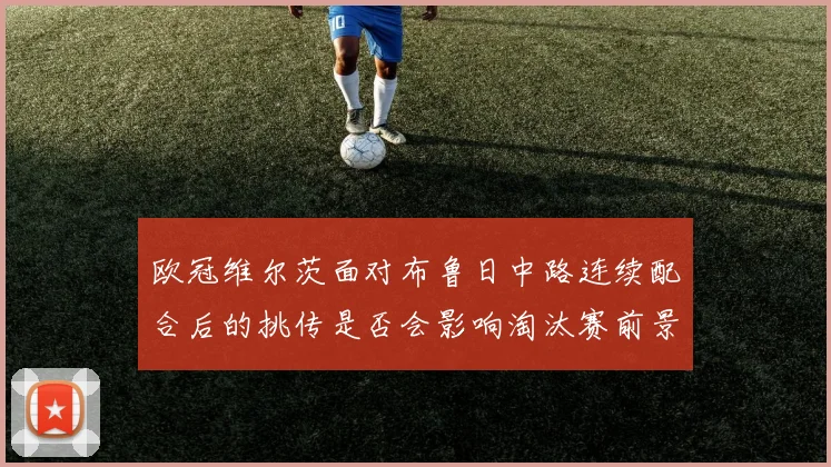 欧冠维尔茨面对布鲁日中路连续配合后的挑传是否会影响淘汰赛前景