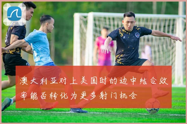 澳大利亚对上美国时的边中结合效率能否转化为更多射门机会