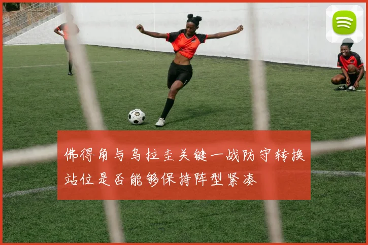 佛得角与乌拉圭关键一战防守转换站位是否能够保持阵型紧凑