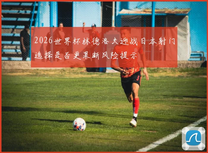 2026世界杯林德洛夫迎战日本射门选择是否更果断风险提示